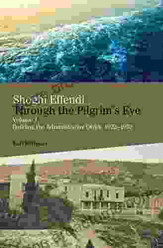 Shoghi Effendi Through The Pilgrim S Eye: Volume 1 Building The Administrative Order 1922 1952