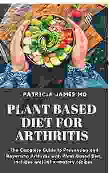 PLANT BASED DIET FOR ARTHRITIS: The Complete Guide To Preventing And Reversing Arthritis With Plant Based Diet Includes Anti Inflammatory Recipes