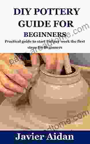 DIY POTTERY GUIDE FOR BEGINNERS: Practical Guide To Start Pottery Work The First Steps For Beginners