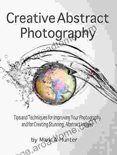 Creative Abstract Photography: Tips and Techniques for Improving Your Photography and for Creating Stunning Abstract Images